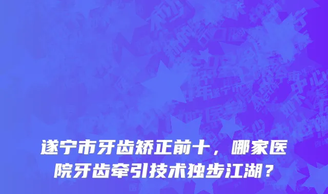 遂宁市牙齿矫正前十,哪家医院牙齿牵引技术独步江湖?