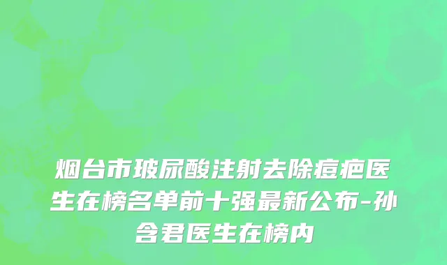 烟台市玻尿酸注射去除痘疤医生在榜名单前十强最新公布-孙含君医生在榜内