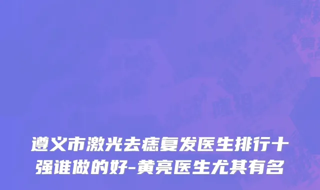 遵义市激光去痣复发医生排行十强谁做的好-黄亮医生尤其有名