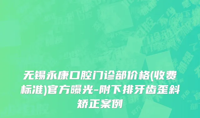 无锡永康口腔门诊部价格(收费标准)官方曝光-附下排牙齿歪斜矫正案例