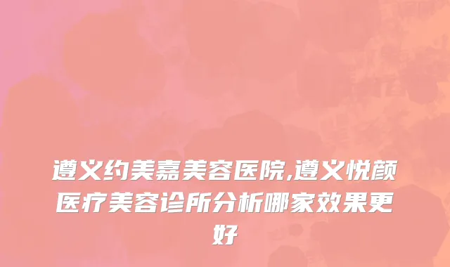 遵义约美嘉美容医院,遵义悦颜医疗美容诊所分析哪家效果更好