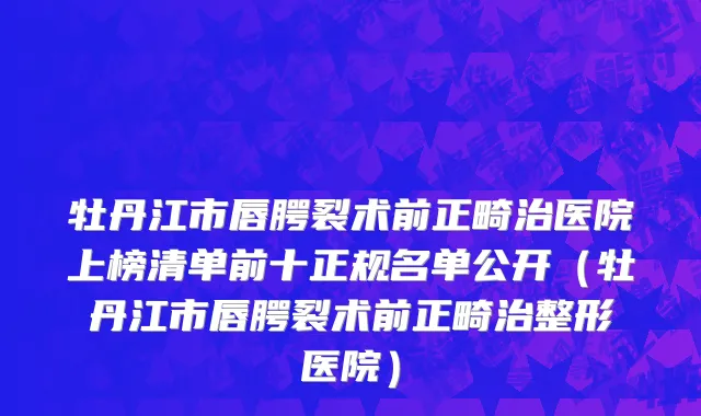 牡丹江市唇腭裂术前正畸治医院上榜清单前十正规名单公开（牡丹江市唇腭裂术前正畸治整形医院）