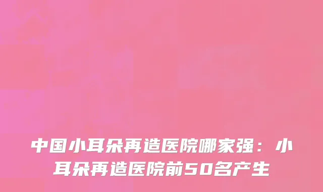 中国小耳朵再造医院哪家强：小耳朵再造医院前50名产生