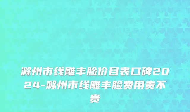 滁州市线雕丰脸价目表口碑2024-滁州市线雕丰脸费用贵不贵