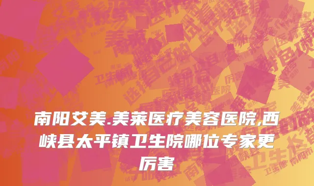南阳艾美.美莱医疗美容医院,西峡县太平镇卫生院哪位专家更厉害
