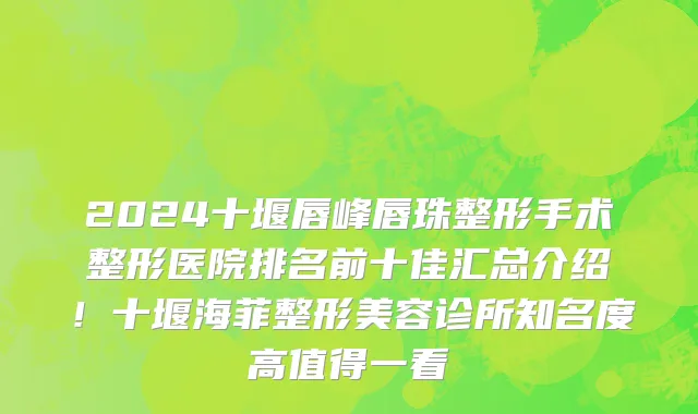 2024十堰唇峰唇珠整形手术整形医院排名前十佳汇总介绍!十堰海菲整形美容诊所知名度高值得一看