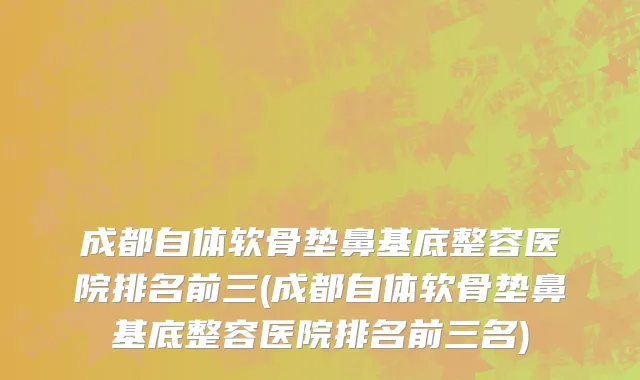 成都自体软骨垫鼻基底整容医院排名前三(成都自体软骨垫鼻基底整容医院排名前三名)