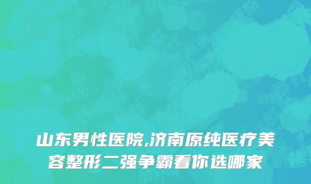山东男性医院,济南原纯医疗美容整形二强争霸看你选哪家