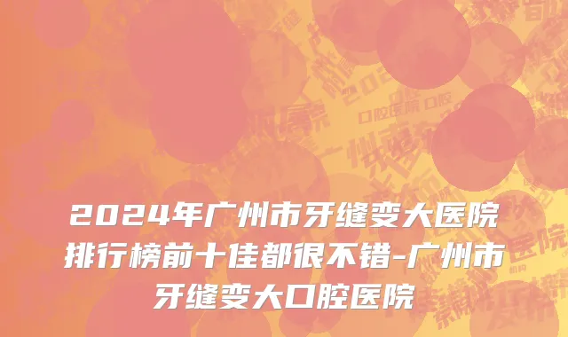 2024年广州市牙缝变大医院排行榜前十佳都很不错-广州市牙缝变大口腔医院