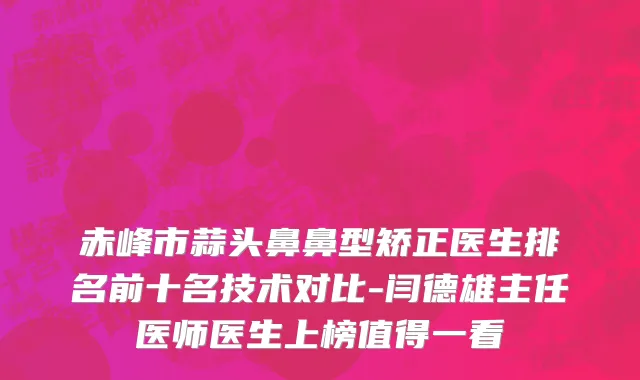 赤峰市蒜头鼻鼻型矫正医生排名前十名技术对比-闫德雄主任医师医生上榜值得一看