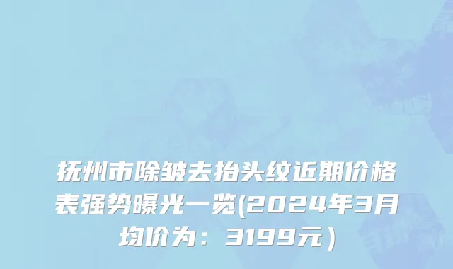 抚州市除皱去抬头纹近期价格表强势曝光一览(2024年3月均价为：3199元）
