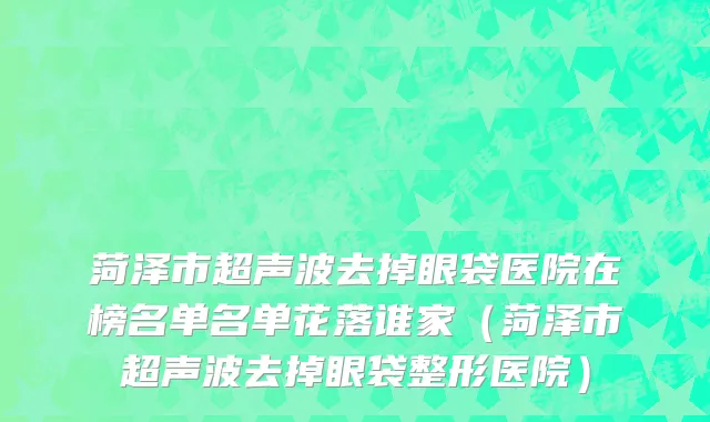 菏泽市超声波去掉眼袋医院在榜名单名单花落谁家（菏泽市超声波去掉眼袋整形医院）
