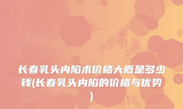 长春乳头内陷术价格大概是多少钱(长春乳头内陷的价格与优势)
