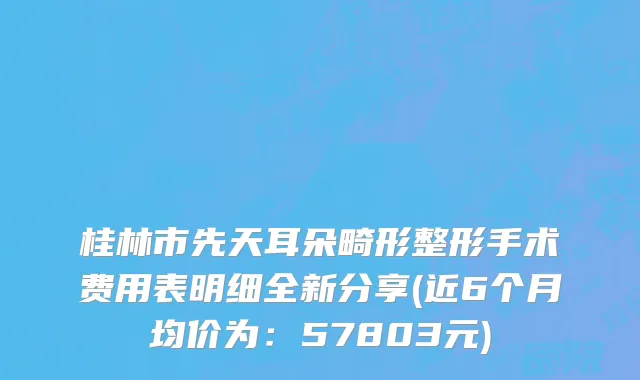 桂林市先天耳朵畸形整形手术费用表明细全新分享(近6个月均价为：57803元)