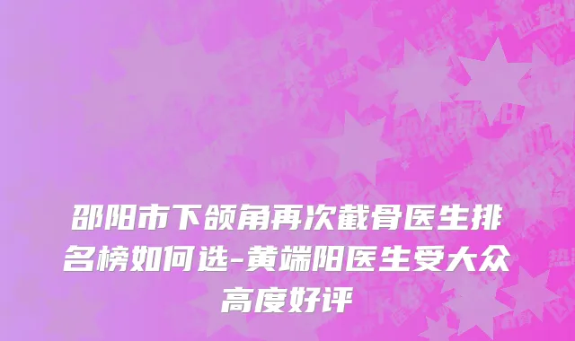 邵阳市下颌角再次截骨医生排名榜如何选-黄端阳医生受大众高度好评