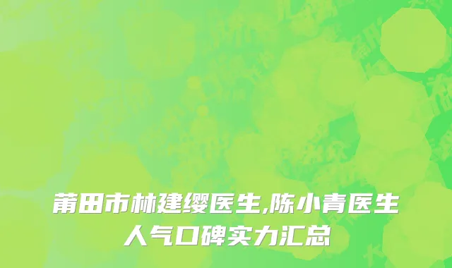 莆田市林建缨医生,陈小青医生人气口碑实力汇总