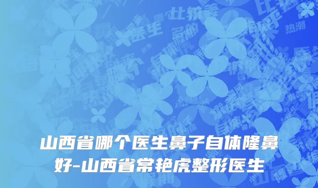 山西省哪个医生鼻子自体隆鼻好-山西省常艳虎整形医生