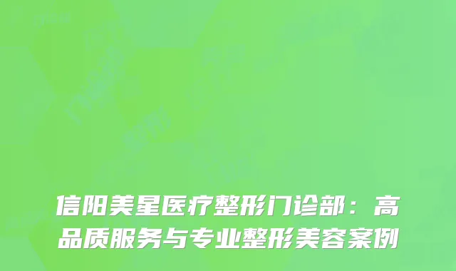 信阳美星医疗整形门诊部：高品质服务与专业整形美容案例