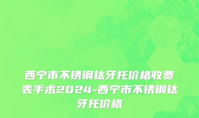 西宁市不锈钢钛牙托价格收费表手术2024-西宁市不锈钢钛牙托价格