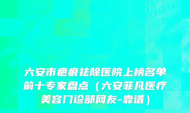 六安市疤痕祛除医院上榜名单前十专家盘点（六安菲凡医疗美容门诊部网友-靠谱）