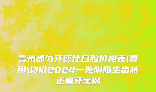 贵州都匀牙博仕口腔价格表(费用)均价2024一览附阻生齿矫正磨牙案例