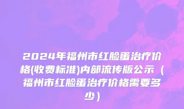 2024年福州市红脸蛋治疗价格(收费标准)内部流传版公示（福州市红脸蛋治疗价格需要多少）