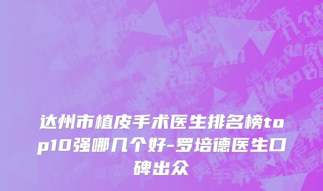 达州市植皮手术医生排名榜top10强哪几个好-罗培德医生口碑出众