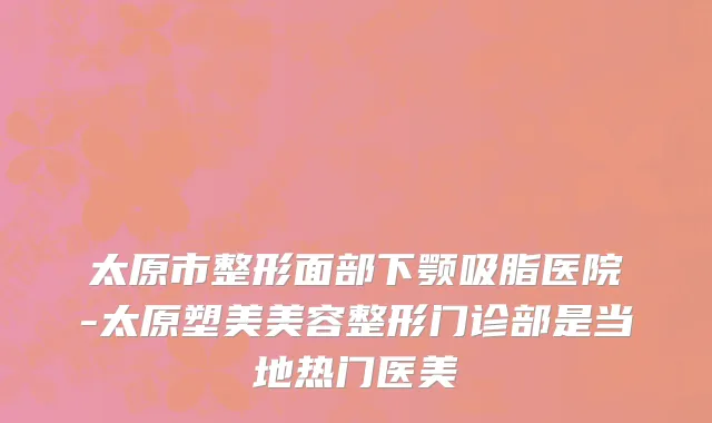 太原市整形面部下颚吸脂医院-太原塑美美容整形门诊部是当地热门医美