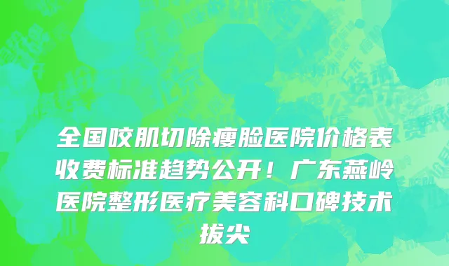 全国咬肌切除瘦脸医院价格表收费标准趋势公开!广东燕岭医院整形医疗美容科口碑技术拔尖