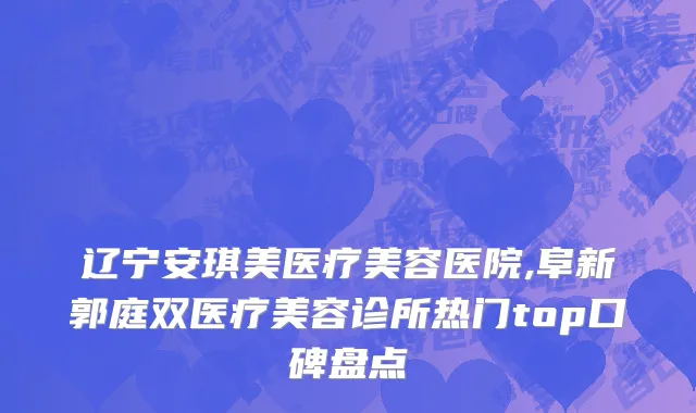 辽宁安琪美医疗美容医院,阜新郭庭双医疗美容诊所热门top口碑盘点