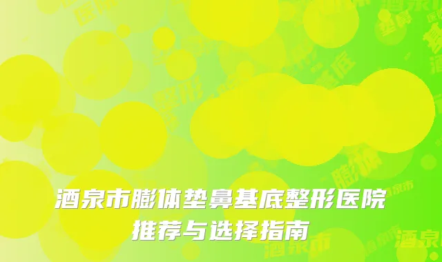 酒泉市膨体垫鼻基底整形医院推荐与选择指南