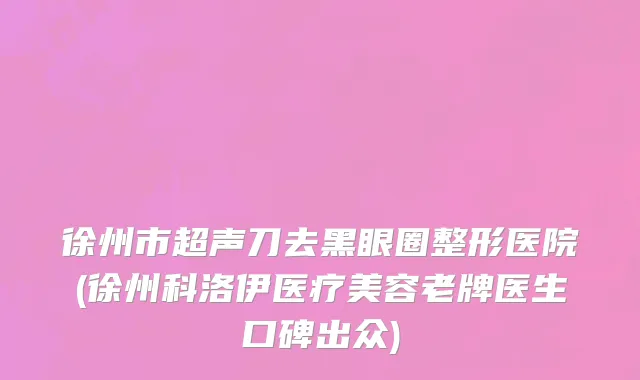 徐州市超声刀去黑眼圈整形医院(徐州科洛伊医疗美容老牌医生口碑出众)
