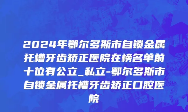 2024年鄂尔多斯市自锁金属托槽牙齿矫正医院在榜名单前十位有公立_私立-鄂尔多斯市自锁金属托槽牙齿矫正口腔医院