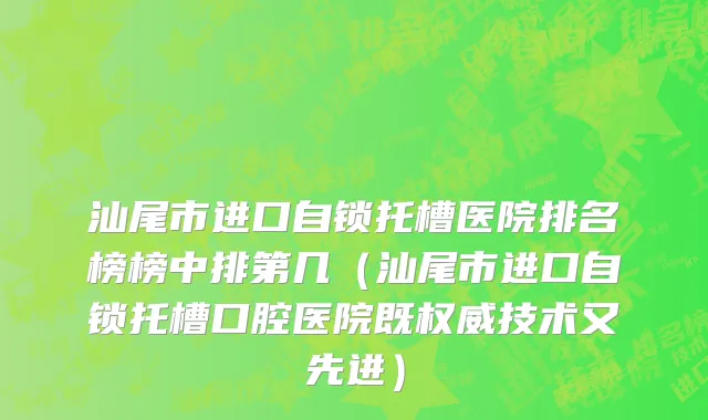 汕尾市进口自锁托槽医院排名榜榜中排第几（汕尾市进口自锁托槽口腔医院既权威技术又先进）