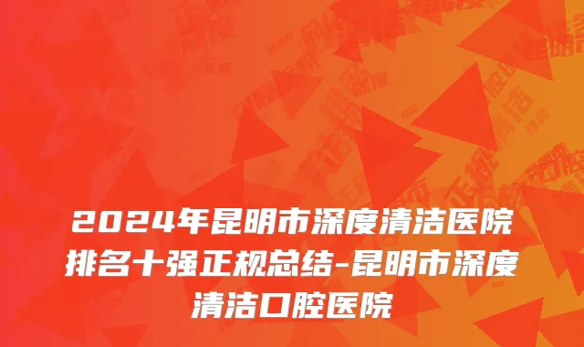 2024年昆明市深度清洁医院排名十强正规总结-昆明市深度清洁口腔医院
