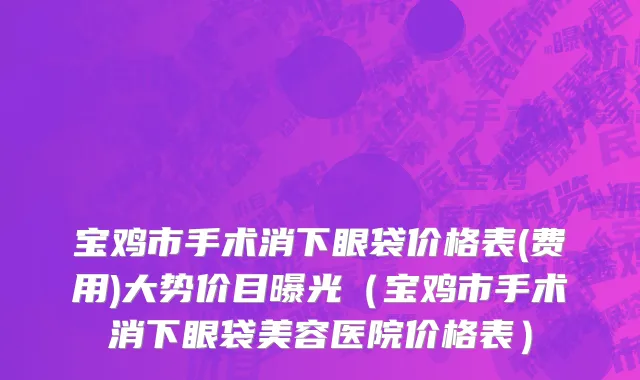 宝鸡市手术消下眼袋价格表(费用)大势价目曝光（宝鸡市手术消下眼袋美容医院价格表）