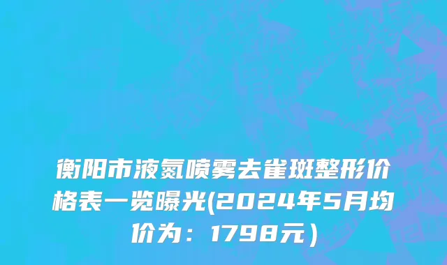 衡阳市液氮喷雾去雀斑整形价格表一览曝光(2024年5月均价为：1798元）
