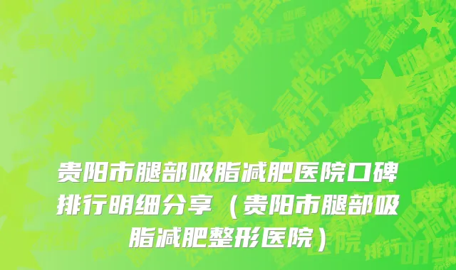 贵阳市腿部吸脂减肥医院口碑排行明细分享（贵阳市腿部吸脂减肥整形医院）