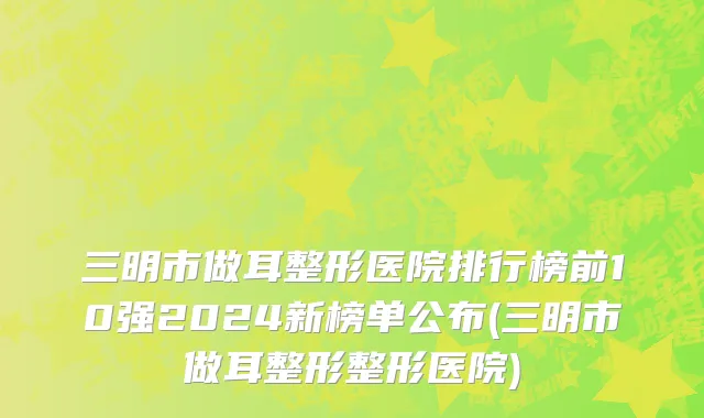 三明市做耳整形医院排行榜前10强2024新榜单公布(三明市做耳整形整形医院)