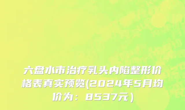 六盘水市治疗乳头内陷整形价格表真实预览(2024年5月均价为：8537元）