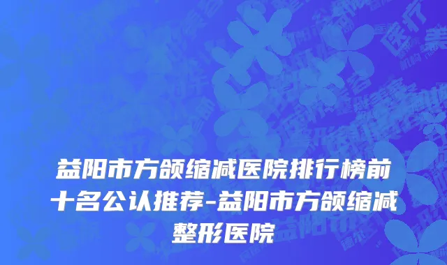 益阳市方颌缩减医院排行榜前十名公认推荐-益阳市方颌缩减整形医院