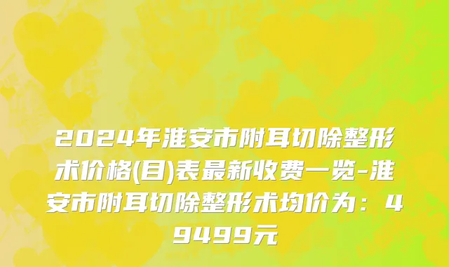 2024年淮安市附耳切除整形术价格(目)表最新收费一览-淮安市附耳切除整形术均价为：49499元