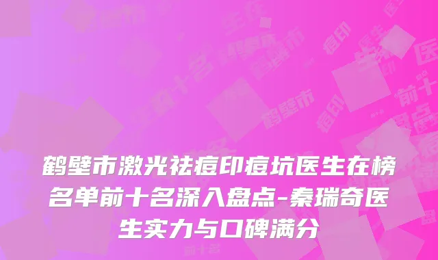 鹤壁市激光祛痘印痘坑医生在榜名单前十名深入盘点-秦瑞奇医生实力与口碑满分