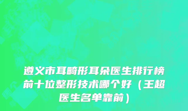 遵义市耳畸形耳朵医生排行榜前十位整形技术哪个好（王超医生名单靠前）