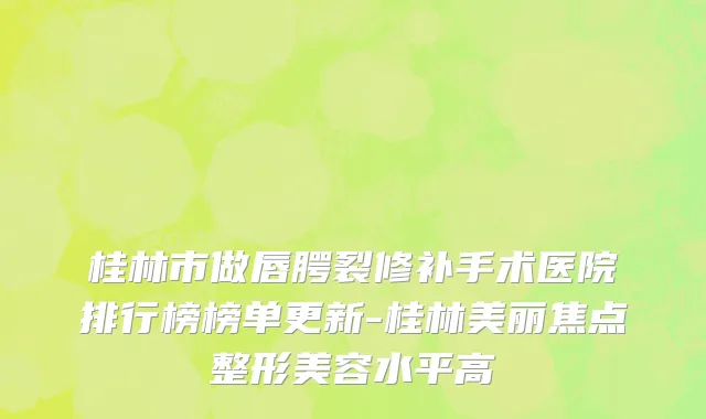 桂林市做唇腭裂修补手术医院排行榜榜单更新-桂林美丽焦点整形美容水平高