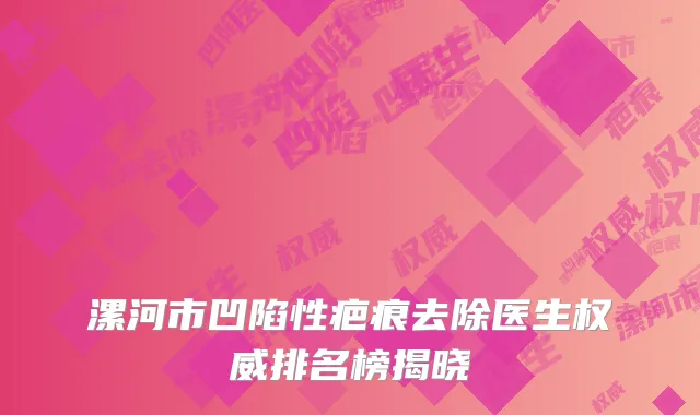 漯河市凹陷性疤痕去除医生权威排名榜揭晓