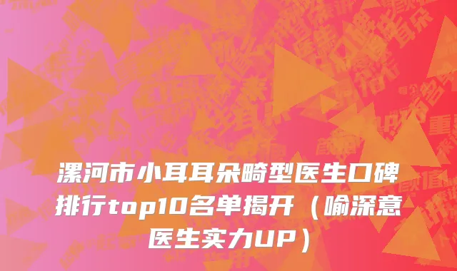 漯河市小耳耳朵畸型医生口碑排行top10名单揭开（喻深意医生实力UP）