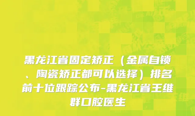 黑龙江省固定矫正（金属自锁、陶瓷矫正都可以选择）排名前十位跟踪公布-黑龙江省王维群口腔医生