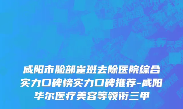 咸阳市脸部雀斑去除医院综合实力口碑榜实力口碑推荐-咸阳华尔医疗美容等领衔三甲