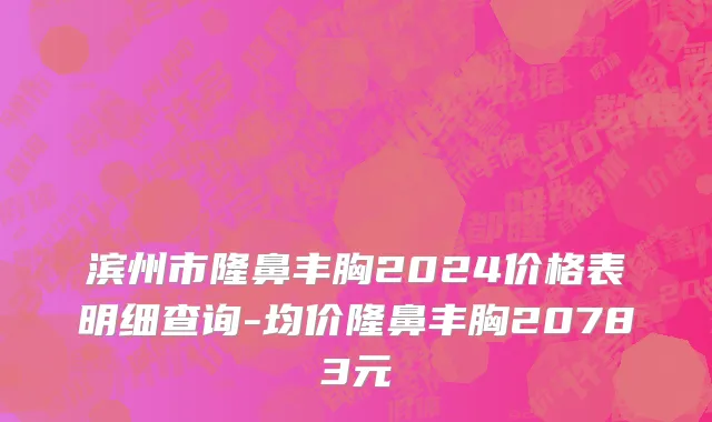 滨州市隆鼻丰胸2024价格表明细查询-均价隆鼻丰胸20783元